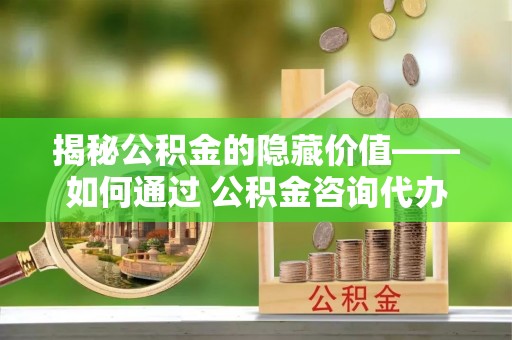 苍南揭秘公积金的隐藏价值——如何通过 公积金咨询代办提取 优化财富管理