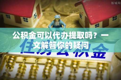 苍南公积金可以代办提取吗？一文解答你的疑问