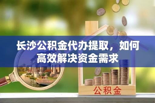苍南长沙公积金代办提取，如何高效解决资金需求
