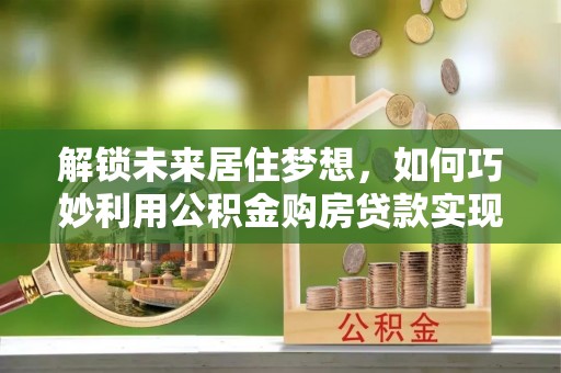 苍南解锁未来居住梦想，如何巧妙利用公积金购房贷款实现房产投资