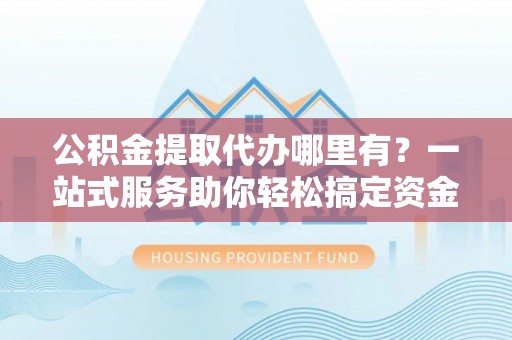 苍南公积金提取代办哪里有？一站式服务助你轻松搞定资金难题