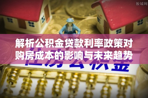 苍南解析公积金贷款利率政策对购房成本的影响与未来趋势