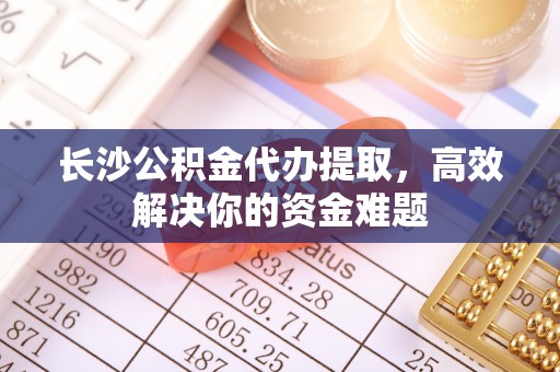 苍南长沙公积金代办提取，高效解决你的资金难题